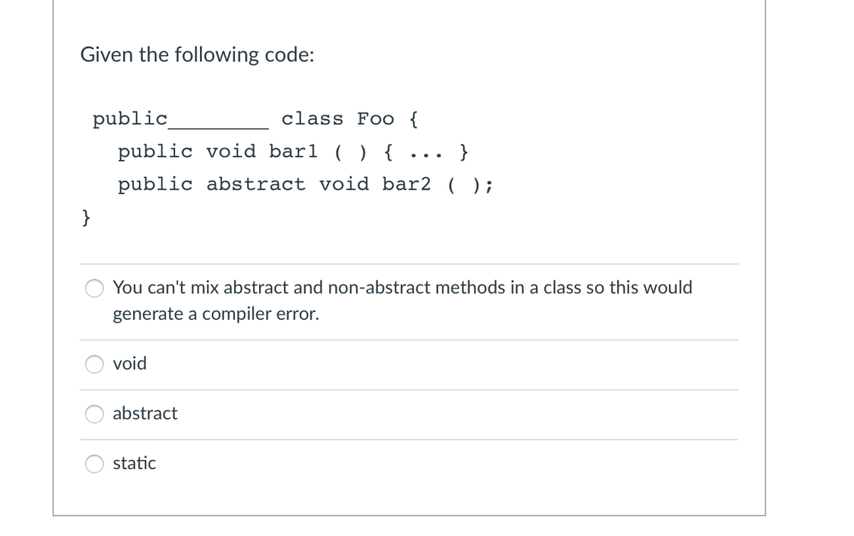 Given the following code:
}
public
class Foo {
public void barl () {
}
public abstract void bar2 ();
You can't mix abstract and non-abstract methods in a class so this would
generate a compiler error.
void
abstract
...
static
