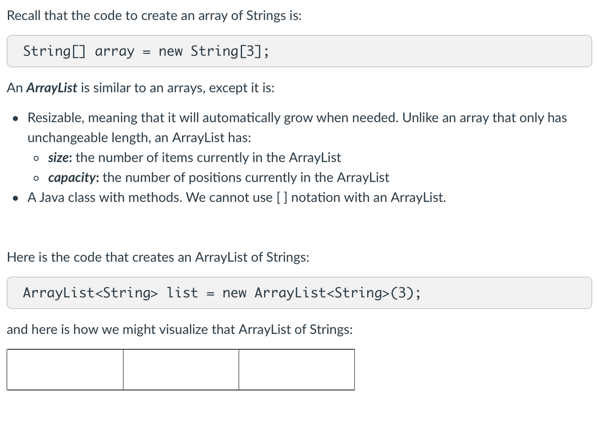 Recall that the code to create an array of Strings is:
String[] array
=
new String [3];
An ArrayList is similar to an arrays, except it is:
• Resizable, meaning that it will automatically grow when needed. Unlike an array that only has
unchangeable length, an ArrayList has:
o size: the number of items currently in the ArrayList
o capacity: the number of positions currently in the ArrayList
• A Java class with methods. We cannot use [] notation with an ArrayList.
Here is the code that creates an ArrayList of Strings:
ArrayList<String> list = new ArrayList<String>(3);
and here is how we might visualize that ArrayList of Strings: