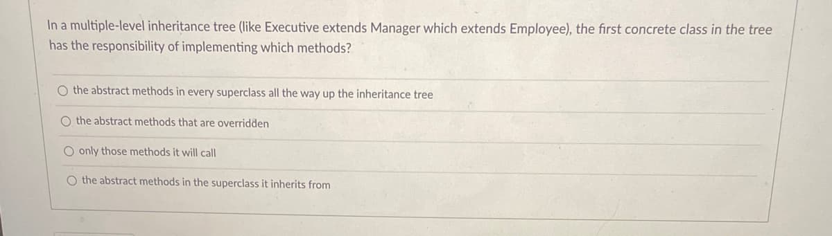 In a multiple-level inheritance tree (like Executive extends Manager which extends Employee), the first concrete class in the tree
has the responsibility of implementing which methods?
O the abstract methods in every superclass all the way up the inheritance tree
O the abstract methods that are overridden
O only those methods it will call
O the abstract methods in the superclass it inherits from