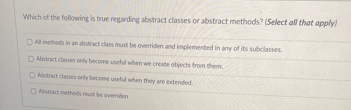 Which of the following is true regarding abstract classes or abstract methods? (Select all that apply)
All methods in an abstract class must be overriden and implemented in any of its subclasses.
Abstract classes only become useful when we create objects from them.
Abstract classes only become useful when they are extended.
Abstract methods must be overriden