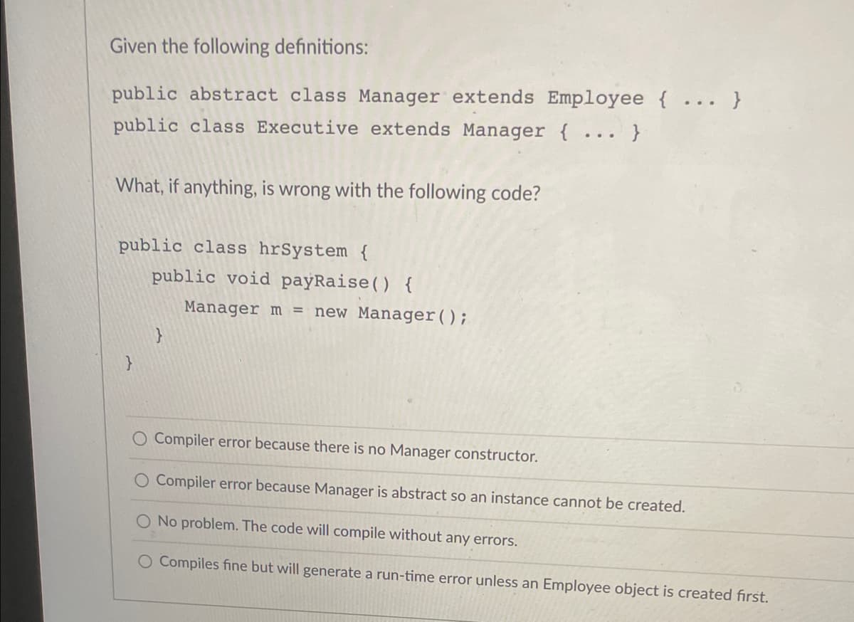 Given the following definitions:
public abstract class Manager extends Employee {...}
public class Executive extends Manager { ... }
What, if anything, is wrong with the following code?
public class hrSystem {
}
public void payRaise () {
}
Manager m = new Manager();
O Compiler error because there is no Manager constructor.
Compiler error because Manager is abstract so an instance cannot be created.
No problem. The code will compile without any errors.
O Compiles fine but will generate a run-time error unless an Employee object is created first.