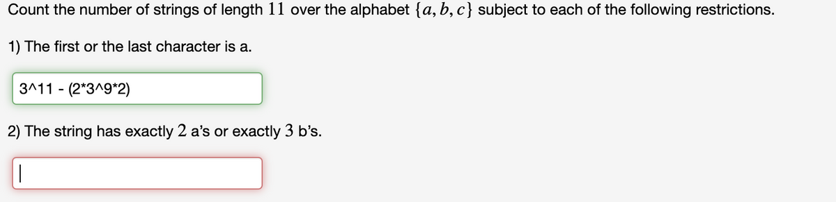 Count the number of strings of length 11 over the alphabet {a,b,c} subject to each of the following restrictions.
1) The first or the last character is a.
3^11 (2*3^9*2)
2) The string has exactly 2 a's or exactly 3 b's.
T
