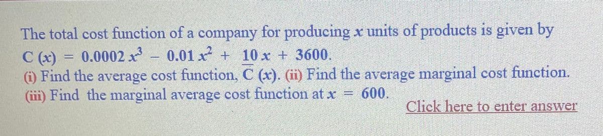 The total cost function of a company for producing x units of products is given by
C(x) = 0.0002 1³ 0.01x² + 10 x + 3600.
(i) Find the average cost function, C (x). (ii) Find the average marginal cost function.
(iii) Find the marginal average cost function at x = 600.
Click here to enter answer
