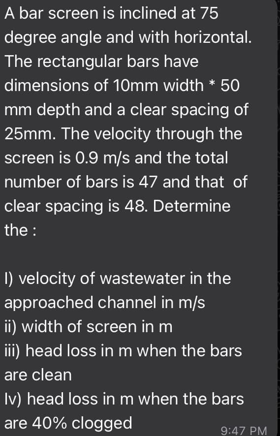 A bar screen is inclined at 75
degree angle and with horizontal.
The rectangular bars have
dimensions of 10mm width * 50
mm depth and a clear spacing of
25mm. The velocity through the
screen is 0.9 m/s and the total
number of bars is 47 and that of
clear spacing is 48. Determine
the :
I) velocity of wastewater in the
approached channel in m/s
ii) width of screen in m
iii) head loss in m when the bars
are clean
Iv) head loss in m when the bars
are 40% clogged
9:47 PM
