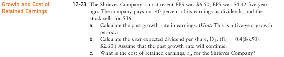 Growth and Cost of
Retained Earnings
12-23 The Shrieves Company's most recent EPS was $6.50; EPS was $4.42 five years
ago. The company pays out 40 percent of its earnings as dividends, and the
stock sells for $36.
a.
b.
C.
Calculate the past growth rate in earnings. (Hint: This is a five-year growth
period.)
Calculate the next expected dividend per share, Ô₁. (Do = 0.4 ($6.50) =
$2.60.) Assume that the past growth rate will continue.
What is the cost of retained earnings, rs, for the Shrieves Company?