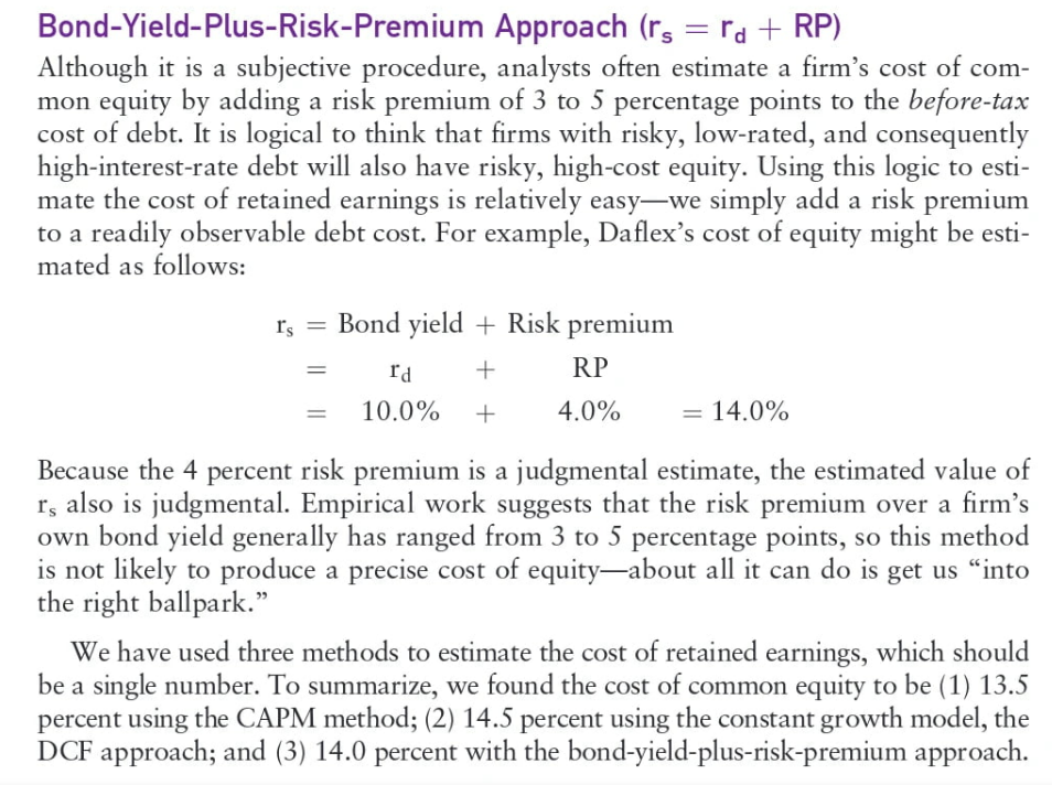 Bond-Yield-Plus-Risk-Premium Approach (rs = rd + RP)
Although it is a subjective procedure, analysts often estimate a firm's cost of com-
mon equity by adding a risk premium of 3 to 5 percentage points to the before-tax
cost of debt. It is logical to think that firms with risky, low-rated, and consequently
high-interest-rate debt will also have risky, high-cost equity. Using this logic to esti-
mate the cost of retained earnings is relatively easy-we simply add a risk premium
to a readily observable debt cost. For example, Daflex's cost of equity might be esti-
mated as follows:
rs = Bond yield + Risk premium
+
Id
10.0% +
=
RP
4.0%
= 14.0%
Because the 4 percent risk premium is a judgmental estimate, the estimated value of
r, also is judgmental. Empirical work suggests that the risk premium over a firm's
own bond yield generally has ranged from 3 to 5 percentage points, so this method
is not likely to produce a precise cost of equity-about all it can do is get us "into
the right ballpark."
We have used three methods to estimate the cost of retained earnings, which should
be a single number. To summarize, we found the cost of common equity to be (1) 13.5
percent using the CAPM method; (2) 14.5 percent using the constant growth model, the
DCF approach; and (3) 14.0 percent with the bond-yield-plus-risk-premium approach.