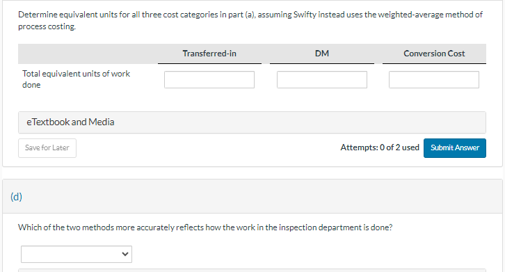Determine equivalent units for all three cost categories in part (a), assuming Swifty instead uses the weighted-average method of
process costing.
Total equivalent units of work
done
eTextbook and Media
Save for Later
Transferred-in
DM
Conversion Cost
Attempts: 0 of 2 used Submit Answer
(d)
Which of the two methods more accurately reflects how the work in the inspection department is done?