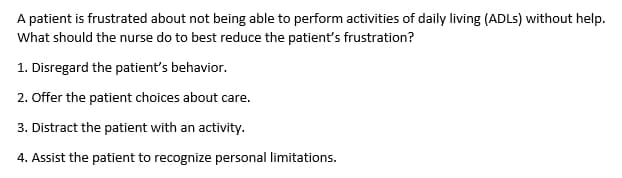 A patient is frustrated about not being able to perform activities of daily living (ADLs) without help.
What should the nurse do to best reduce the patient's frustration?
1. Disregard the patient's behavior.
2. Offer the patient choices about care.
3. Distract the patient with an activity.
4. Assist the patient to recognize personal limitations.