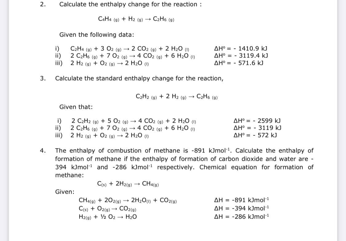 2.
Calculate the enthalpy change for the reaction :
C4H4 (9) + H2 (9)
C2H6 (g)
Given the following data:
i)
C2H4 (9) + 3 O2 (9) → 2 CO2 (9) + 2 H2O (1)
AH° = - 1410.9 kJ
2 C2H6 (9) + 7 02 (9) →4 CO2 (9) + 6 H20 (1)
ii)
iii) 2 H2 (9) + O2 (g) 2 H2O (1)
AH° = - 3119.4 kJ
AH° = - 571.6 kJ
3.
Calculate the standard enthalpy change for the reaction,
C2H2 (g) + 2 H2 (9g) -
C2H6 (9)
Given that:
i)
2 C2H2 (9) + 5 02 (g) 4 CO2 (9) + 2 H2O (1)
AH° = - 2599 kJ
3119 kJ
ii)
2 C2H6 (9) + 7 02 (9) - 4 CO2 (9) + 6 H20 (1)
AH° =
iii) 2 H2 (9) + O2 (9) → 2 H2O ()
AH° = - 572 kJ
The enthalpy of combustion of methane is -891 kJmol-1. Calculate the enthalpy of
formation of methane if the enthalpy of formation of carbon dioxide and water are -
394 kJmol-1 and -286 kJmol respectively. Chemical equation for formation of
4.
methane:
C(s) + 2H2(9)
CH4(9)
Given:
AH = -891 kJmol-1
CH4(9) + 202(9) 2H2O() + CO2(g)
C(s) + Oz(g) → CO2(9)
H2(g) + 2 O2 - H20
AH = -394 kJmol-1
AH = -286 kJmol-1
