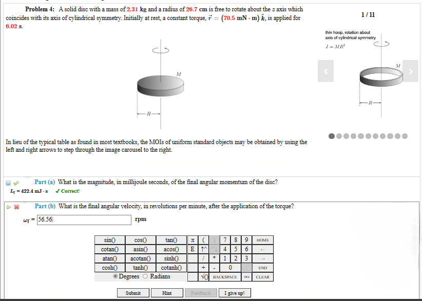 Problem 4: A solid disc with a mass of 2.31 kg and a radius of 26.7 cm is free to rotate about the z axis which
coincides with its axis of cylindrical symmetry. Initially at rest, a constant torque, = (70.5 mN - m) k, is applied for
6.02 s.
1/11
thin hoop, rotation about
axis of cylindrical symmetry
I=MR²
M
In lieu of the typical table as found in most textbooks, the MOIS of uniform standard objects may be obtained by using the
left and right arrows to step through the image carousel to the right.
Part (a) What is the magnitude, in millijoule seconds, of the final angular momentum of the disc?
L₁ =422.4 mJ-s ✓ Correct!
Part (b) What is the final angular velocity, in revolutions per minute, after the application of the torque?
WE56.56
rpm
sin(
cos
tan
π
7
8
cotan
asin()
acos()
EMN4
atan
acotan()
sinh
* 1
52
5
963
HOME
-
cosh
tanh
cotanh
+
0
END
Degrees Radians
VO BACKSPACE IXEL CLEAR
Submit
Hint
Feedback
I give up!