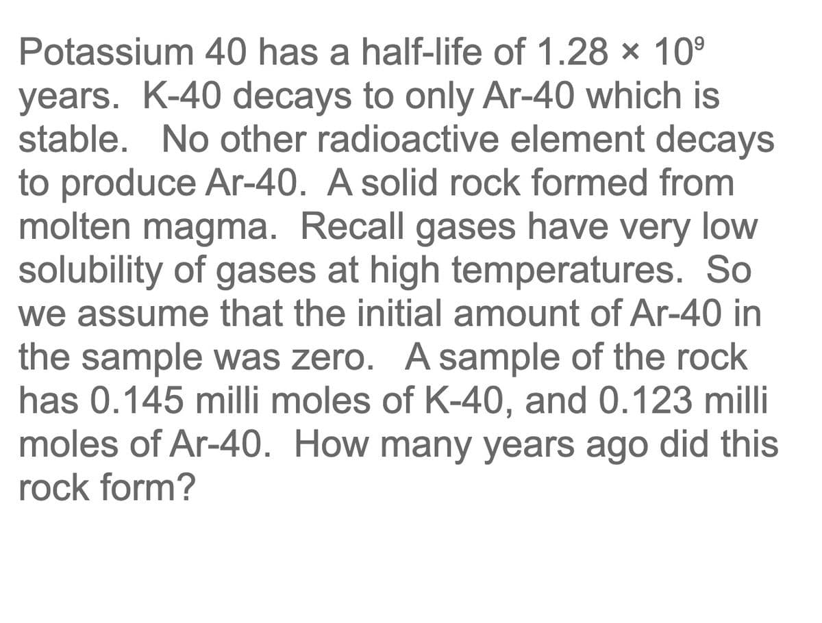 Potassium 40 has a half-life of 1.28 x 10⁹
years. K-40 decays to only Ar-40 which is
stable. No other radioactive element decays
to produce Ar-40. A solid rock formed from
molten magma. Recall gases have very low
solubility of gases at high temperatures. So
we assume that the initial amount of Ar-40 in
the sample was zero. A sample of the rock
has 0.145 milli moles of K-40, and 0.123 milli
moles of Ar-40. How many years ago did this
rock form?