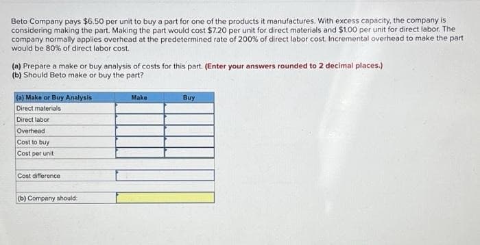 Beto Company pays $6.50 per unit to buy a part for one of the products it manufactures. With excess capacity, the company is
considering making the part. Making the part would cost $7.20 per unit for direct materials and $1.00 per unit for direct labor. The
company normally applies overhead at the predetermined rate of 200% of direct labor cost. Incremental overhead to make the part
would be 80% of direct labor cost.
(a) Prepare a make or buy analysis of costs for this part. (Enter your answers rounded to 2 decimal places.)
(b) Should Beto make or buy the part?
(a) Make or Buy Analysis
Direct materials
Direct labor
Overhead
Cost to buy
Cost per unit
Cost difference
(b) Company should
Make
Buy