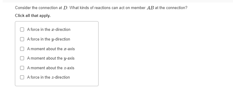 Consider the connection at D. What kinds of reactions can act on member AB at the connection?
Click all that apply.
A force in the x-direction
A force in the y-direction
A moment about the z-axis
A moment about the y-axis
A moment about the z-axis
A force in the z-direction