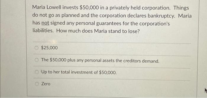 Maria Lowell invests $50,000 in a privately held corporation. Things
do not go as planned and the corporation declares bankruptcy. Maria
has not signed any personal guarantees for the corporation's
liabilities. How much does Maria stand to lose?
$25,000
The $50,000 plus any personal assets the creditors demand.
Up to her total investment of $50,000.
Zero