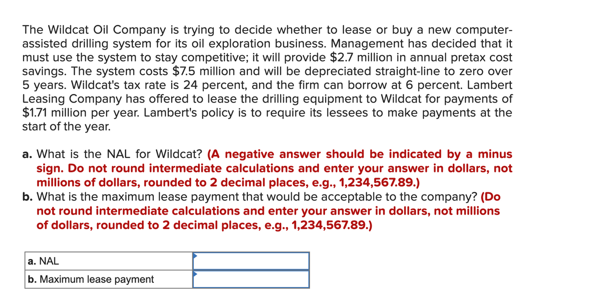 The Wildcat Oil Company is trying to decide whether to lease or buy a new computer-
assisted drilling system for its oil exploration business. Management has decided that it
must use the system to stay competitive; it will provide $2.7 million in annual pretax cost
savings. The system costs $7.5 million and will be depreciated straight-line to zero over
5 years. Wildcat's tax rate is 24 percent, and the firm can borrow at 6 percent. Lambert
Leasing Company has offered to lease the drilling equipment to Wildcat for payments of
$1.71 million per year. Lambert's policy is to require its lessees to make payments at the
start of the year.
a. What is the NAL for Wildcat? (A negative answer should be indicated by a minus
sign. Do not round intermediate calculations and enter your answer in dollars, not
millions of dollars, rounded to 2 decimal places, e.g., 1,234,567.89.)
b. What is the maximum lease payment that would be acceptable to the company? (Do
not round intermediate calculations and enter your answer in dollars, not millions
of dollars, rounded to 2 decimal places, e.g., 1,234,567.89.)
a. NAL
b. Maximum lease payment