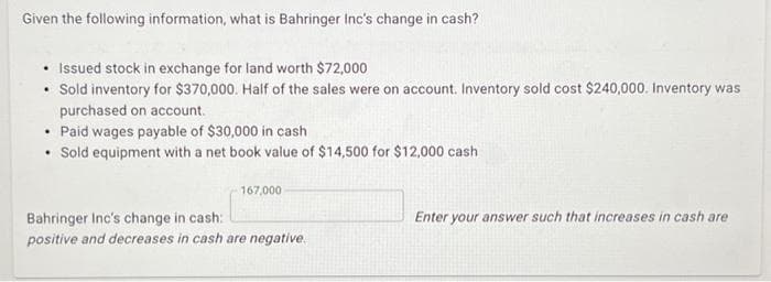 Given the following information, what is Bahringer Inc's change in cash?
Issued stock in exchange for land worth $72,000
• Sold inventory for $370,000. Half of the sales were on account. Inventory sold cost $240,000. Inventory was
purchased on account.
• Paid wages payable of $30,000 in cash
Sold equipment with a net book value of $14,500 for $12,000 cash
.
167,000
Bahringer Inc's change in cash:
positive and decreases in cash are negative.
Enter your answer such that increases in cash are