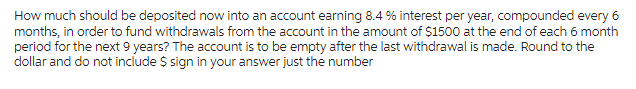 How much should be deposited now into an account earning 8.4% interest per year, compounded every 6
months, in order to fund withdrawals from the account in the amount of $1500 at the end of each 6 month
period for the next 9 years? The account is to be empty after the last withdrawal is made. Round to the
dollar and do not include $ sign in your answer just the number