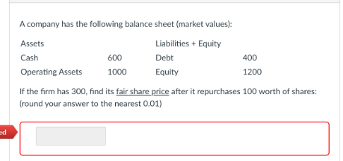 ed
A company has the following balance sheet (market values):
Liabilities + Equity
Debt
Equity
Assets
Cash
Operating Assets
600
1000
400
1200
If the firm has 300, find its fair share price after it repurchases 100 worth of shares:
(round your answer to the nearest 0.01)