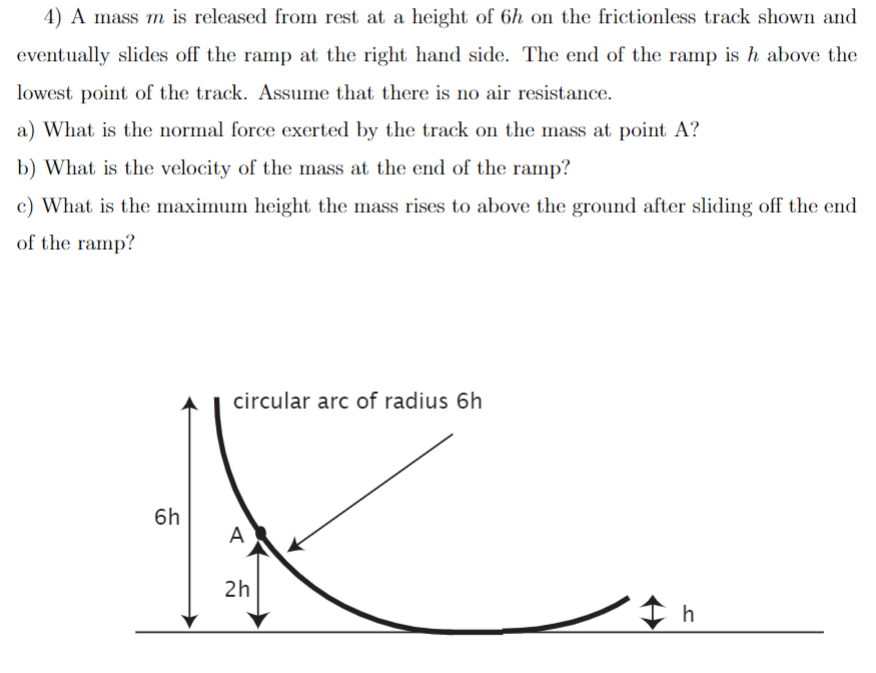 4) A mass m is released from rest at a height of 6h on the frictionless track shown and
eventually slides off the ramp at the right hand side. The end of the ramp is h above the
lowest point of the track. Assume that there is no air resistance.
a) What is the normal force exerted by the track on the mass at point A?
b) What is the velocity of the mass at the end of the ramp?
c) What is the maximum height the mass rises to above the ground after sliding off the end
of the ramp?
6h
circular arc of radius 6h
A
2h
h