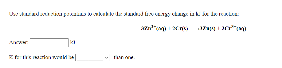 Use standard reduction potentials to calculate the standard free energy change in kJ for the reaction:
3Zn2*(aq) + 2Cr(s)3Zn(s) + 2Cr*(aq)
Answer:
kJ
K for this reaction would be
than one.
