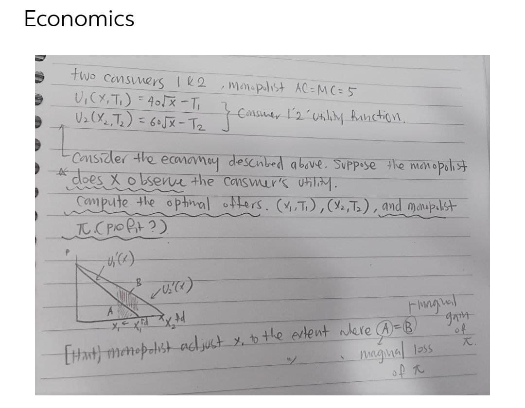 Economics
two cansners 182
U,(X, T.) =405X -T,
Uz(X_,Ts) = 60JX-Tz
monopolist AC=MC = 5
Cansuer l'2´Usiliy Ainction.
%3D
Consider the ecanomay descubed above. Suppose the mon
does X o bsenve the cansmer's Otiliy.
Campute the ophinal ofters. (Y,Ti),(,Ts), and manupulst
元CPO Bt2)
opolist
Fingral
Hant) menopolist acdjust x, to the ertent were @=B)
nngual loss
Xy RXっx
of
大.
of t
