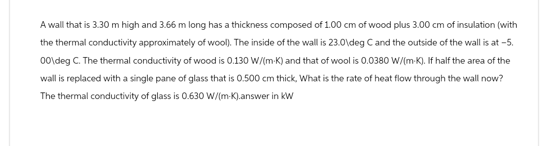 A wall that is 3.30 m high and 3.66 m long has a thickness composed of 1.00 cm of wood plus 3.00 cm of insulation (with
the thermal conductivity approximately of wool). The inside of the wall is 23.0\deg C and the outside of the wall is at -5.
00\deg C. The thermal conductivity of wood is 0.130 W/(m·K) and that of wool is 0.0380 W/(m·K). If half the area of the
wall is replaced with a single pane of glass that is 0.500 cm thick, What is the rate of heat flow through the wall now?
The thermal conductivity of glass is 0.630 W/(m·K).answer in kW