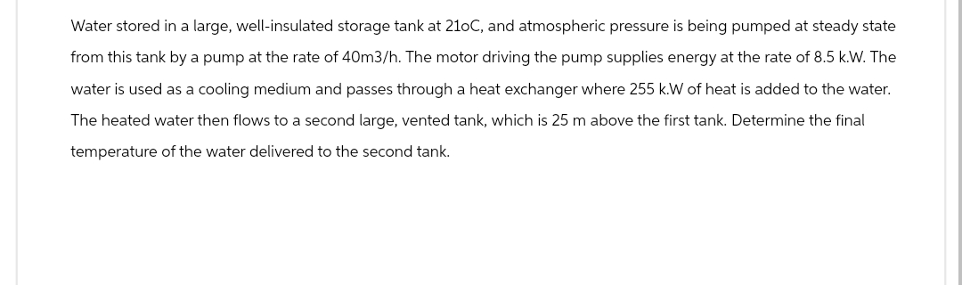 Water stored in a large, well-insulated storage tank at 21oC, and atmospheric pressure is being pumped at steady state
from this tank by a pump at the rate of 40m3/h. The motor driving the pump supplies energy at the rate of 8.5 k.W. The
water is used as a cooling medium and passes through a heat exchanger where 255 k.W of heat is added to the water.
The heated water then flows to a second large, vented tank, which is 25 m above the first tank. Determine the final
temperature of the water delivered to the second tank.