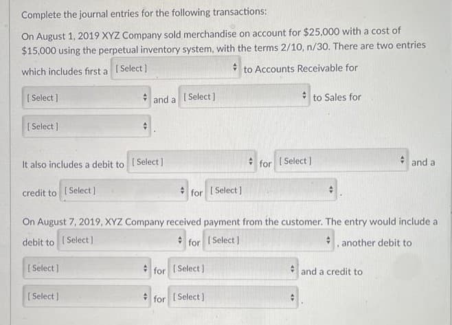Complete the journal entries for the following transactions:
On August 1, 2019 XYZ Company sold merchandise on account for $25,000 with a cost of
$15,000 using the perpetual inventory system, with the terms 2/10, n/30. There are two entries
which includes first a [Select]
to Accounts Receivable for
[Select]
[Select]
It also includes a debit to [Select]
credit to [Select]
and a
[Select]
[Select]
[Select]
for [Select]
#
for [Select]
for [Select]
for [Select]
On August 7, 2019, XYZ Company received payment from the customer. The entry would include a
debit to
[Select]
for [Select]
, another debit to
to Sales for
and a
and a credit to