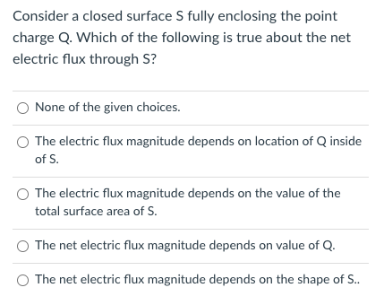 Consider a closed surface S fully enclosing the point
charge Q. Which of the following is true about the net
electric flux through S?
None of the given choices.
The electric flux magnitude depends on location of Q inside
of S.
The electric flux magnitude depends on the value of the
total surface area of S.
O The net electric flux magnitude depends on value of Q.
The net electric flux magnitude depends on the shape of S..