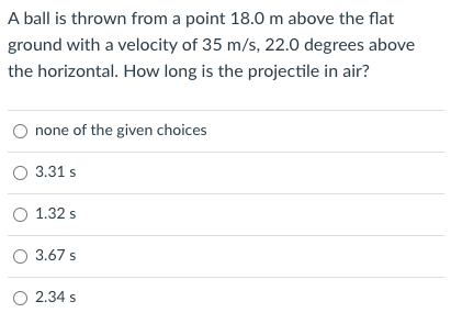 A ball is thrown from a point 18.0 m above the flat
ground with a velocity of 35 m/s, 22.0 degrees above
the horizontal. How long is the projectile in air?
none of the given choices
O 3.31 s
O 1.32 s
O 3.67 s
O 2.34 s