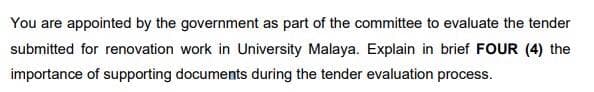 You are appointed by the government as part of the committee to evaluate the tender
submitted for renovation work in University Malaya. Explain in brief FOUR (4) the
importance of supporting documents during the tender evaluation process.