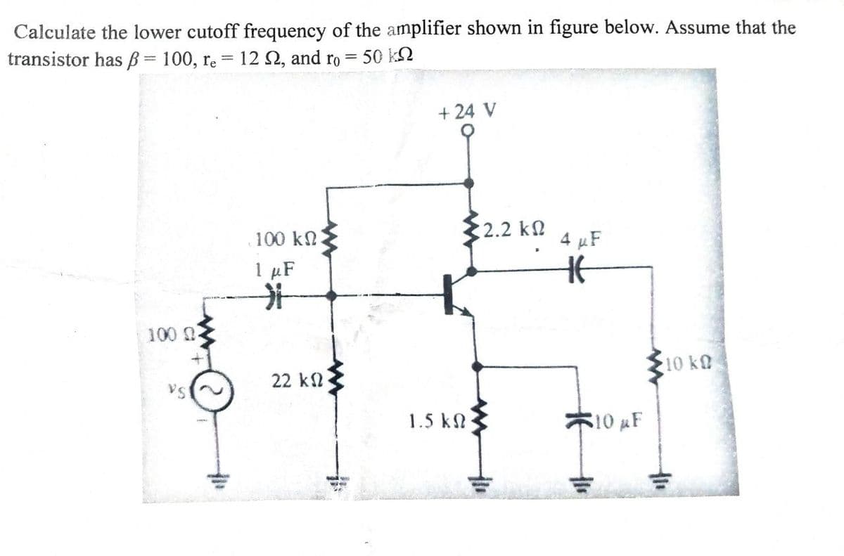 Calculate the lower cutoff frequency of the amplifier shown in figure below. Assume that the
transistor has = 100, re = 122, and ro = 50 k
100 0-
VS
100 ΚΩ
1 μF
>
22 ΚΩ
+ 24 V
1.5 ΚΩ
<2.2 ΚΩ
4 μF
Ht
His
10 µF
10 kQ
thi