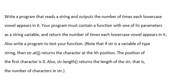 Write a program that reads a string and outputs the number of times each lowercase
vowel appears in it. Your program must contain a function with one of its parameters
as a string variable, and return the number of times each lowercase vowel appears in it.
Also write a program to test your function. (Note that if str is a variable of type
string, then str.at(i) returns the character at the ith position. The position of
the first character is 0. Also, str.length() returns the length of the str, that is,
the number of characters in str.)

