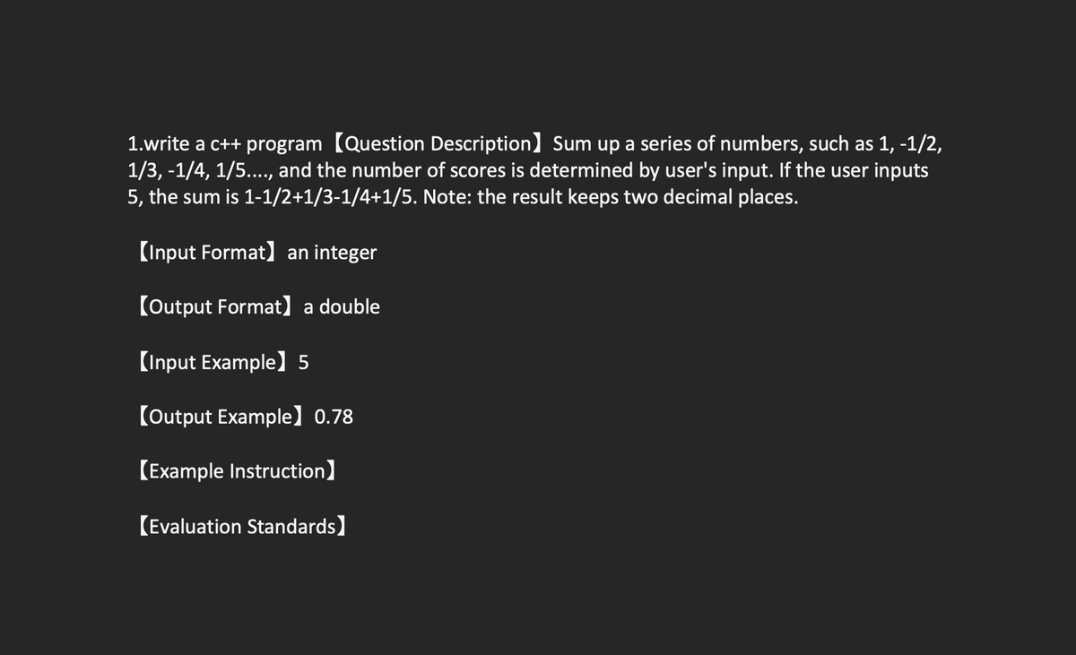 1.write a c++ program [Question Description] Sum up a series of numbers, such as 1, -1/2,
1/3, -1/4, 1/5.., and the number of scores is determined by user's input. If the user inputs
5, the sum is 1-1/2+1/3-1/4+1/5. Note: the result keeps two decimal places.
(Input Format) an integer
(Output Format] a double
(Input Example) 5
(Output Example] 0.78
[Example Instruction]
(Evaluation Standards)
