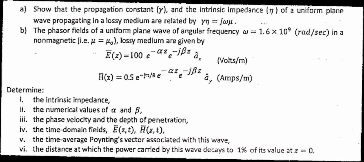 a) Show that the propagation constant (y), and the intrinsic impedance (7) of a uniform plane
wave propagating in a lossy medium are related by yn = jwu .
b) The phasor fields of a uniform plane wave of angular frequency w = 1.6 x 10' (rad/sec) in a
nonmagnetic (i.e. µ = 4o), lossy medium are given by
E(2) = 100 eaz-ißz
â,
%3D
(Volts/m)
az -jßz
H(z) = 0.5 e-/8 e
â, (Amps/m)
e
Determine:
i. the intrinsic impedance,
ii. the numerical values of a and B,
ii. the phase velocity and the depth of penetration,
iv. the time-domain fields, E(z,t), H(z,t),
the time-average Poynting's vector associated with this wave,
vi. the distance at which the power carried by this wave decays to 1% of its value at z = 0.
V.
