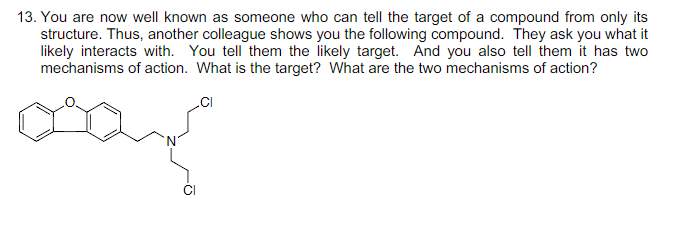 13. You are now well known as someone who can tell the target of a compound from only its
structure. Thus, another colleague shows you the following compound. They ask you what it
likely interacts with. You tell them the likely target. And you also tell them it has two
mechanisms of action. What is the target? What are the two mechanisms of action?
.CI
