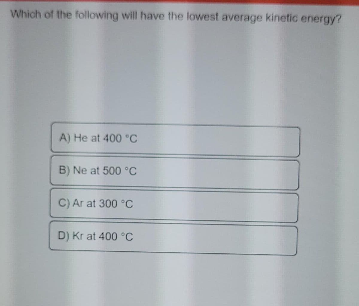 Which of the following will have the lowest average kinetic energy?
A) He at 400 °C
B) Ne at 500 °C
C) Ar at 300 °C
D) Kr at 400 °C
