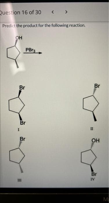 Question 16 of 30
< >
Predict the product for the following reaction.
OH
PBr3
Br
Br
Br
II
I
Br
OH
Br
IV
II
M
