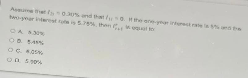 Assume that / = 0.30% and that /1: = 0. If the one-year interest rate is 5% and the
two-year interest rate is 5.75%, then i
%3D
%3D
is equal to:
O A 5.30%
O B. 5.45%
O C. 6.05%
O D. 5.90%
