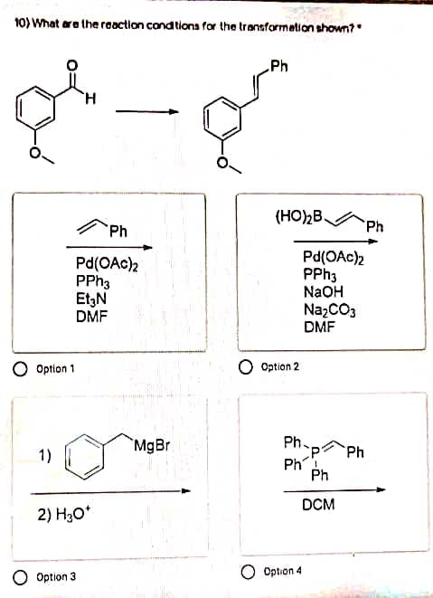 10) What ara the raaction cond tions for the transformation shown?
Ph
H.
(HOB.
Ph
Ph
Pd(OAc)2
PPH3
Et,N
DMF
Pd(OAc)2
PPH3
NaOH
NazCO3
DMF
O Option 1
O Option 2
`MgBr
Ph-p Ph
1)
Ph
Ph
DCM
2) H3O*
O Option 3
Option 4
