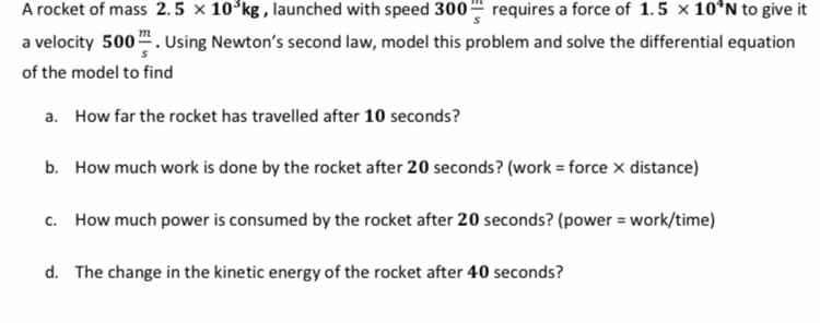 A rocket of mass 2.5 × 10°kg , launched with speed 3004 requires a force of 1.5 x 10*N to give it
a velocity 500". Using Newton's second law, model this problem and solve the differential equation
of the model to find
a. How far the rocket has travelled after 10 seconds?
b. How much work is done by the rocket after 20 seconds? (work = force x distance)
c. How much power is consumed by the rocket after 20 seconds? (power = work/time)
d. The change in the kinetic energy of the rocket after 40 seconds?
