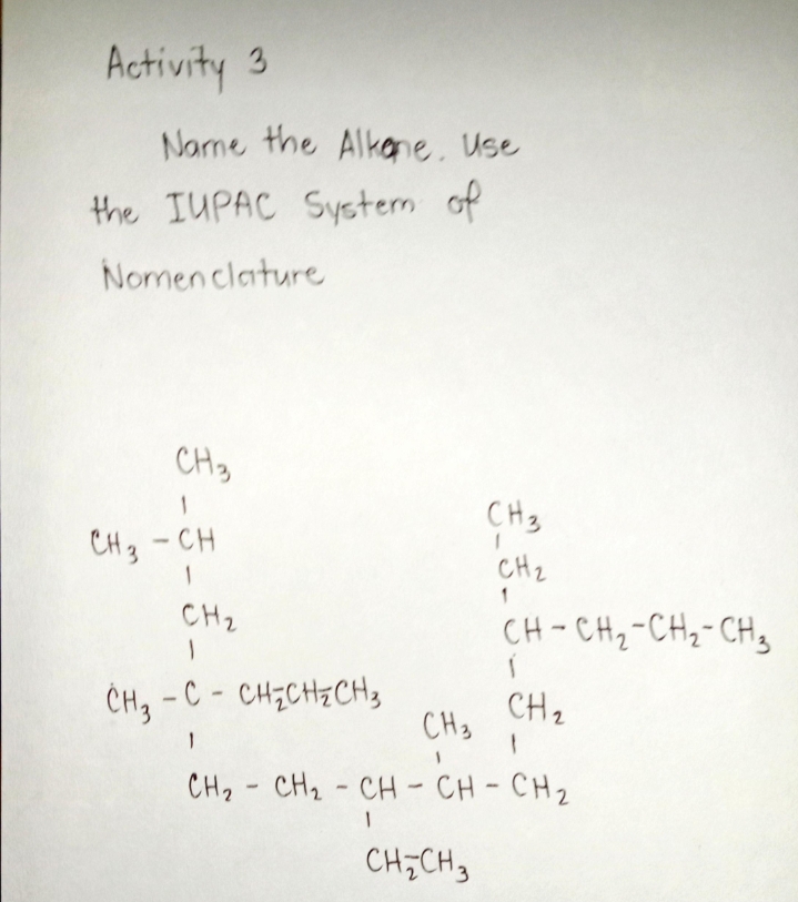 Activity 3
Name the Alkane. Use
the IUPAC System of
Nomenclature
CH3
CH3
CH3 -CH
CH2
1
CH2
CH-CH2-CH2-CH,
CH, - C - CH;CH2CH3
CH3
CH2
CH2 - CH2 - CH-CH-CH2
CH;CH,
