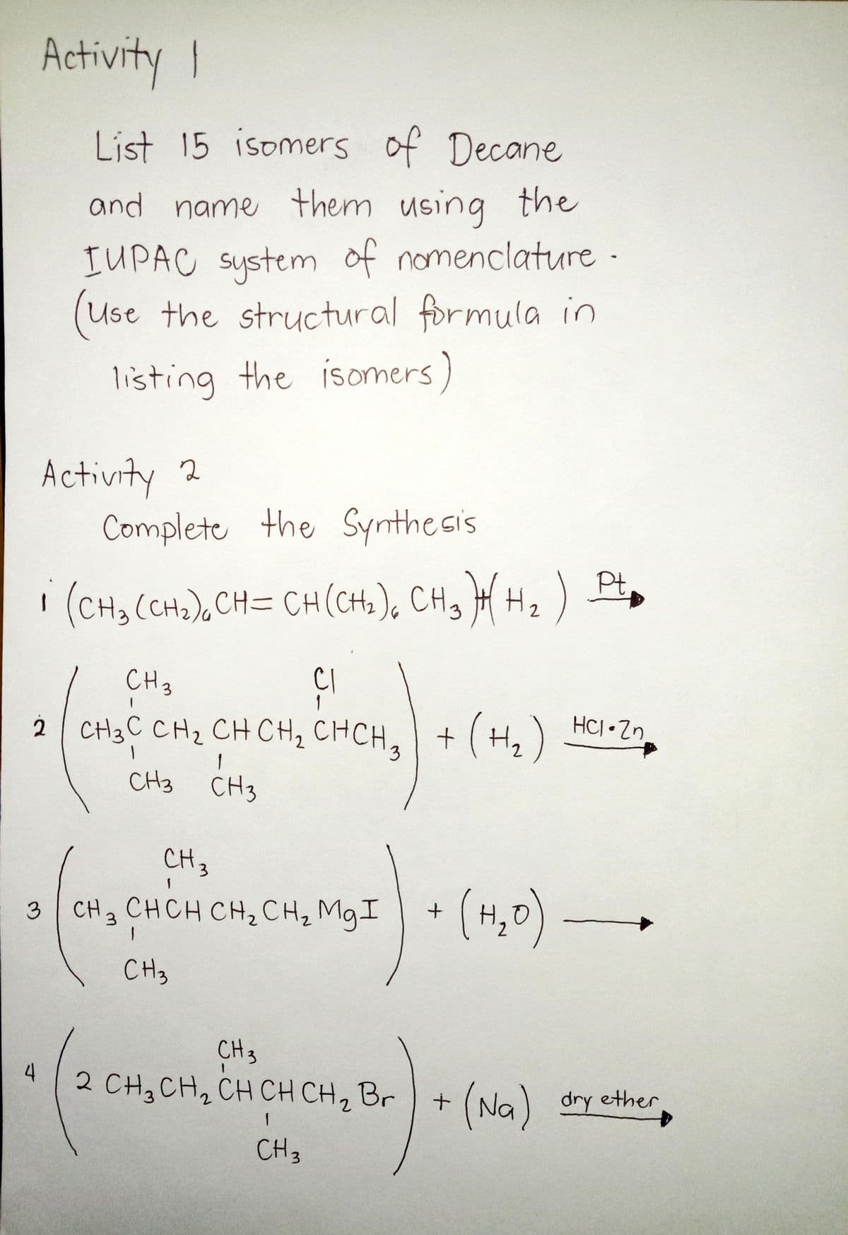Activity I
List 15 isomers of Decane
and name them using the
IUPAC System of nomenclature -
(Use the structural formula in
listing the isomers)
Activity 2
Complete the Synthesis
Pt
| (CH3 (CH2),CH= CH(CH), CH, H H2)
9.
CH 3
Cl
1
2 CH3C CH2 CH CH2 CHCH, +
+(H,)
HCJ Zn
2
CH3
CH3
CH3
3 CH CHCH CH,CH, MgI
(4,0) –
3.
CH3
CH3
2 CH3CH, CH CH CH, Br
4
(Na)
dry ether
CH3
