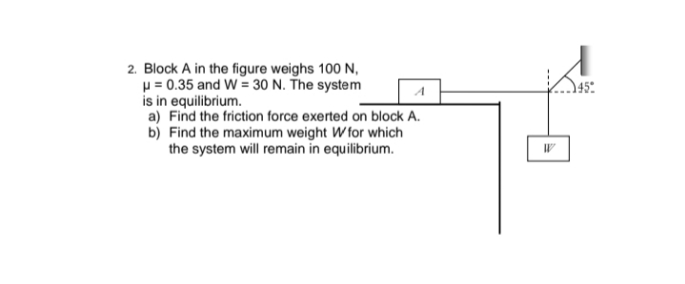 2. Block A in the figure weighs 100 N,
p = 0.35 and W = 30 N. The system
is in equilibrium.
a) Find the friction force exerted on block A.
b) Find the maximum weight W for which
the system will remain in equilibrium.
A
