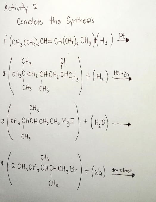 Activity 2
Complete the Synthesis
Pt.
' (CH, CH,),CH= CH(CH.), CH, H H2 ) ±
CH3
CI
HCI Zn
2 CH3C CH2 CH CH, CHCH, + (H,
CH3 CH3
CH3
3 Cn, CHCH CH, CH, MgI + (H,0)
(4,0)-
CH3
CH3
4
2 CH, CH, CH CH CH, Br + (Na) dry ether
1
CH3
