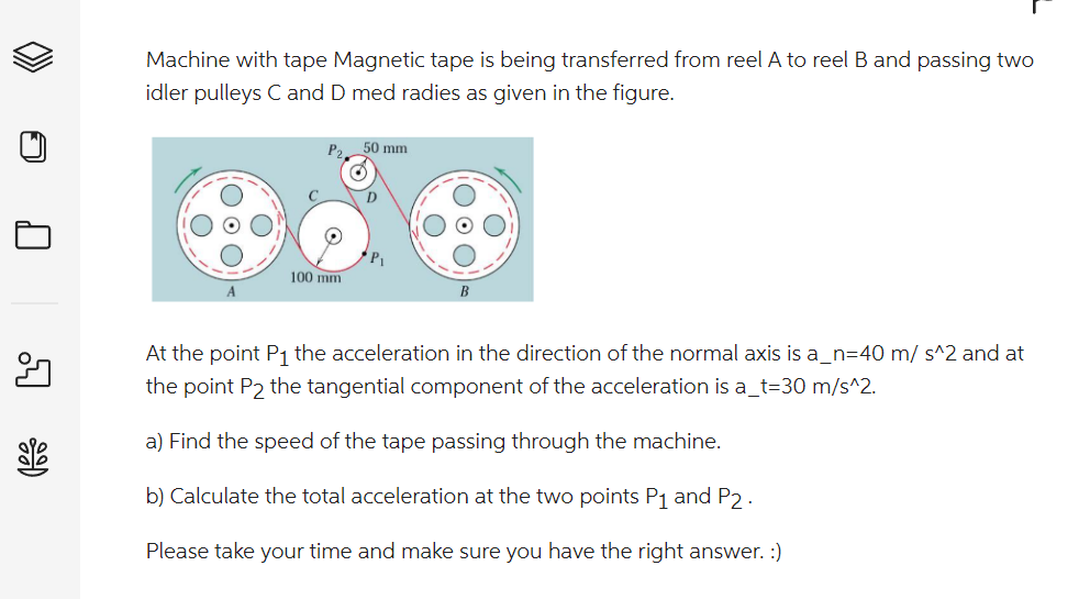 81%
Machine with tape Magnetic tape is being transferred from reel A to reel B and passing two
idler pulleys C and D med radies as given in the figure.
100 mm.
50 mm
D
B
At the point P₁ the acceleration in the direction of the normal axis is a_n=40 m/s^2 and at
the point P2 the tangential component of the acceleration is a_t=30 m/s^2.
a) Find the speed of the tape passing through the machine.
b) Calculate the total acceleration at the two points P₁ and P2.
Please take your time and make sure you have the right answer. :)