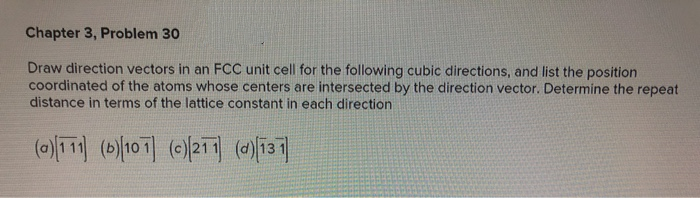 Chapter 3, Problem 30
Draw direction vectors in an FCC unit cell for the following cubic directions, and list the position
coordinated of the atoms whose centers are intersected by the direction vector. Determine the repeat
distance in terms of the lattice constant in each direction
