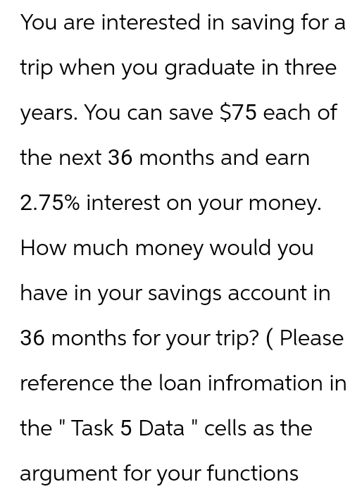 You are interested in saving for a
trip when you graduate in three
years. You can save $75 each of
the next 36 months and earn
2.75% interest on your money.
How much money would you
have in your savings account in
36 months for your trip? ( Please
reference the loan infromation in
the "Task 5 Data " cells as the
argument for your functions