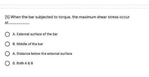 (5) When the bar subjected to torque, the maximum shear stress occur
at..
A. External surface of the bar
B. Middle of the bar
O A. Distance below the external surface
O D. Both A &B
