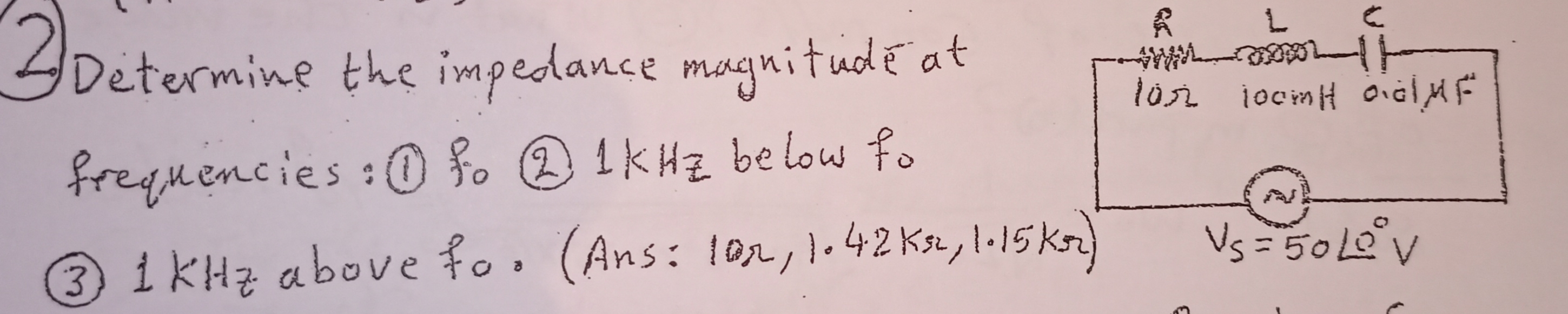 Determine the impedance magnitudé at
frequencies:0 %. 1KH2 be low fo
3ikHz above fo. (Ans: 1or, l.42 Kse, 1.15 kr)
Vs =50L0 V
